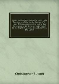 Godly Meditations Upon the Most Holy Sacrament of the Lord's Supper: With Many Things Appertaining to the Due Receiving of So Great a Mystery, and to the Right Disposing Ourselves Unto the Same