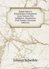 Jakob Sutor's K?nstliches Fechtbuch Zum Nutzen Der Soldaten, Studenten Und Turner (German Edition)