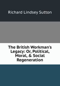 The British Workman's Legacy: Or, Political, Moral, &amp; Social Regeneration