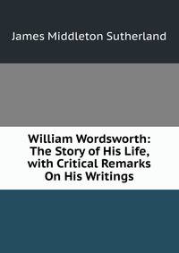 William Wordsworth: The Story of His Life, with Critical Remarks On His Writings