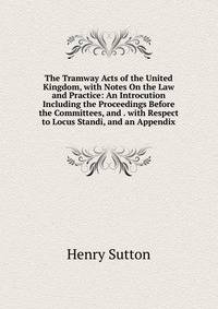 The Tramway Acts of the United Kingdom, with Notes On the Law and Practice: An Introcution Including the Proceedings Before the Committees, and . with Respect to Locus Standi, and an Appendix