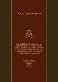Original Matter Contained in Lt. Col. Sutherland's Memoir On the Kaffers, Hottentots, and Bosjemans, of South Africa, Heads 1St and 2Nd: Commentaries . Text Used in the Compilation of the Memoirs