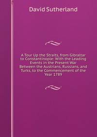 A Tour Up the Straits, from Gibraltar to Constantinople: With the Leading Events in the Present War Between the Austrians, Russians, and Turks, to the Commencement of the Year 1789