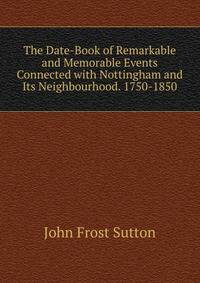 The Date-Book of Remarkable and Memorable Events Connected with Nottingham and Its Neighbourhood. 1750-1850