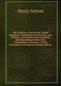 The Tramway Acts of the United Kingdom: With Notes On the Law and Practice. an Introduction Including the Proceedings Before the Committees, Decisions . of the Principles of Tramway Rating; and an