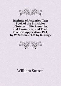 Institute of Actuaries' Text Book of the Principles of Interest . Life Annuities, and Assurances, and Their Practical Application. Pt.1, by W. Sutton. (Pt.2, by G. King).