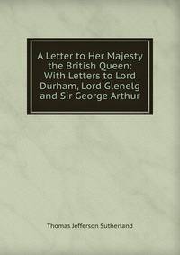 A Letter to Her Majesty the British Queen: With Letters to Lord Durham, Lord Glenelg and Sir George Arthur