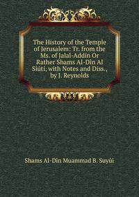 The History of the Temple of Jerusalem: Tr. from the Ms. of Jalal-Addin Or Rather Shams Al-Din Al Siuti, with Notes and Diss., by J. Reynolds