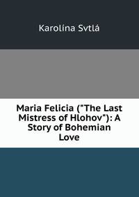 Maria Felicia ("The Last Mistress of Hlohov"): A Story of Bohemian Love