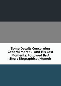 Some Details Concerning General Moreau, And His Last Moments. Followed By A Short Biographical Memoir