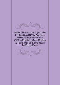 Some Observations Upon The Civilization Of The Western Barbarians, Particularly Of The English; Made During A Residence Of Some Years In Those Parts