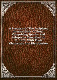 A Synopsis Of The Accipitres (diurnal Birds Of Prey): Comprising Species And Subspecies Described Up To 1920, With Their Characters And Distribution