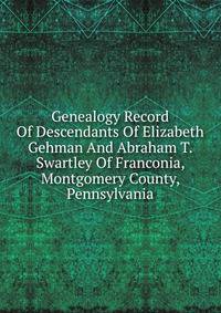 Genealogy Record Of Descendants Of Elizabeth Gehman And Abraham T. Swartley Of Franconia, Montgomery County, Pennsylvania