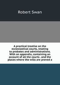 A practical treatise on the ecclesiastical courts, relating to probates and administrations. With an appendix, containing an account of all the courts . and the places where the wills are proved a