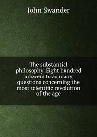 The substantial philosophy. Eight hundred answers to as many questions concerning the most scientific revolution of the age