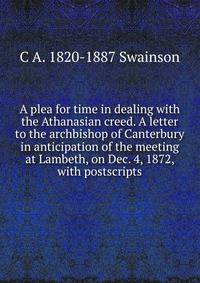 A plea for time in dealing with the Athanasian creed. A letter to the archbishop of Canterbury in anticipation of the meeting at Lambeth, on Dec. 4, 1872, with postscripts