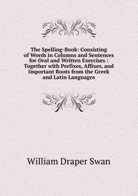 The Spelling-Book: Consisting of Words in Columns and Sentences for Oral and Written Exercises : Together with Prefixes, Affixes, and Important Roots from the Greek and Latin Languages