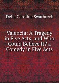 Valencia: A Tragedy in Five Acts. and Who Could Believe It? a Comedy in Five Acts