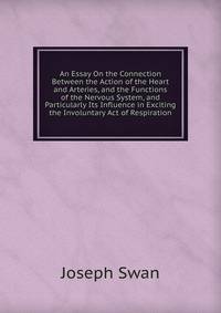 An Essay On the Connection Between the Action of the Heart and Arteries, and the Functions of the Nervous System, and Particularly Its Influence in Exciting the Involuntary Act of Respiration