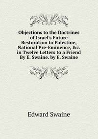 Objections to the Doctrines of Israel's Future Restoration to Palestine, National Pre-Eminence, &amp;c. in Twelve Letters to a Friend By E. Swaine. by E. Swaine