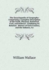 The Encyclop?dia of Geography: Comprising a Complete Description of the Earth, Physical, Statistical, Civil, and Political : Exhibiting Its Relation . History of Each Country, and the Industry, Co