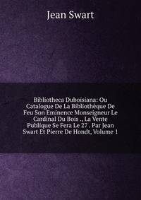 Bibliotheca Duboisiana: Ou Catalogue De La Bibliotheque De Feu Son Eminence Monseigneur Le Cardinal Du Bois ., La Vente Publique Se Fera Le 27 . Par Jean Swart Et Pierre De Hondt, Volume 1