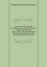 Seventeen Trips Through Somaliland: A Record of Exploration &amp; Big Game Shooting, 1885 to 1893 : Being the Narrative of Several Journeys in the . of Its Administration by Great Britai