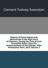 Reports of Cases Argued and Determined in the High Court of Chancery: During the Time of Lord Chancellor Eldon; from the Commencement of the Sittings . After Michaelmas Term, 1819, Volume 3