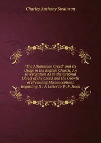 "The Athanasian Creed" and Its Usage in the English Church: An Investigation As to the Original Object of the Creed and the Growth of Prevailing Misconceptions Regarding It : A Letter to W. F. Hook