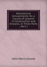 Geometrical Amusements: Or, a Course of Lessons in Construction and Analysis, in Three Parts ., Part 1