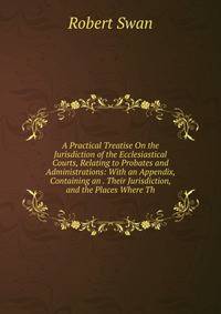 A Practical Treatise On the Jurisdiction of the Ecclesiastical Courts, Relating to Probates and Administrations: With an Appendix, Containing an . Their Jurisdiction, and the Places Where Th