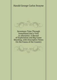 Seventeen Trips Through Somaliland and a Visit to Abyssinia: A Record of Exploration and Big Game Shooting, with Descriptive Notes On the Fauna of the Country