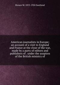 American journalists in Europe; an account of a visit to England and France at the close of the war, made by a party of editors and publishers of . under the auspices of the British ministry of