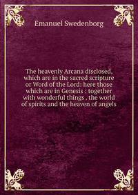 The heavenly Arcana disclosed, which are in the sacred scripture or Word of the Lord: here those which are in Genesis : together with wonderful things . the world of spirits and the heaven of angels