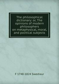 The philosophical dictionary: or, The opinions of modern philosophers on metaphysical, moral, and political subjects