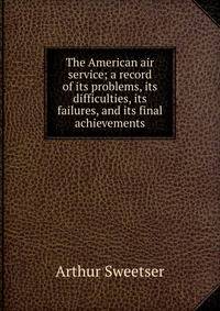 The American air service; a record of its problems, its difficulties, its failures, and its final achievements