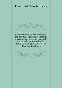 A compendium of the theological and spiritual writings of Emanuel Swedenborg; being a systematic and orderly epitome of all his religious works; . with copious illus. and teachings.