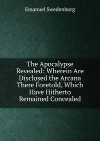 The Apocalypse Revealed: Wherein Are Disclosed the Arcana There Foretold, Which Have Hitherto Remained Concealed
