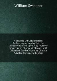 A Treatise On Consumption: Embracing an Inquiry Into the Influence Exerted Upon It by Journeys, Voyages and Change of Climate. with Directions for the . Upon Its Climate. Adapted for General Readers