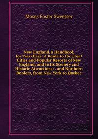 New England, a Handbook for Travellers: A Guide to the Chief Cities and Popular Resorts of New England, and to Its Scenery and Historic Attractions: . and Northern Borders, from New York to Quebec