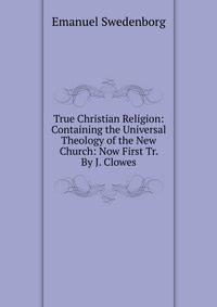 True Christian Religion: Containing the Universal Theology of the New Church: Now First Tr. By J. Clowes.