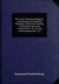 The True Christian Religion: Containing the Universal Theology of the New Church, Foretold by the Lord in Daniel Vii. 13, 14; and in Revelation Xxi. 1, 2