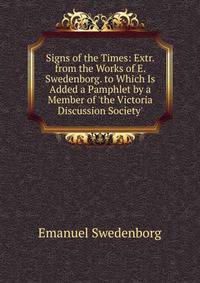 Signs of the Times: Extr. from the Works of E. Swedenborg. to Which Is Added a Pamphlet by a Member of 'the Victoria Discussion Society'