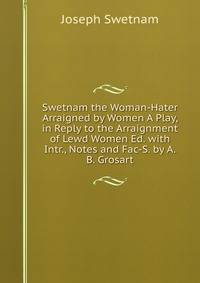 Swetnam the Woman-Hater Arraigned by Women A Play, in Reply to the Arraignment of Lewd Women Ed. with Intr., Notes and Fac-S. by A.B. Grosart