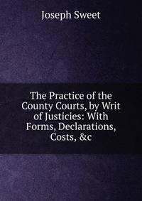 The Practice of the County Courts, by Writ of Justicies: With Forms, Declarations, Costs, &amp;c