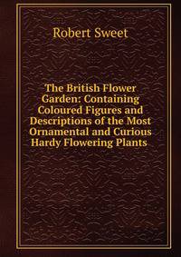 The British Flower Garden: Containing Coloured Figures and Descriptions of the Most Ornamental and Curious Hardy Flowering Plants .