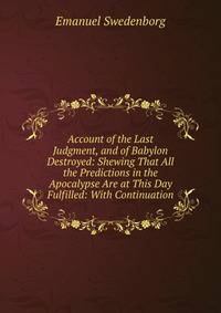 Account of the Last Judgment, and of Babylon Destroyed: Shewing That All the Predictions in the Apocalypse Are at This Day Fulfilled: With Continuation