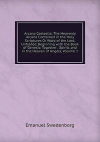 Arcana Caelestia: The Heavenly Arcana Contained in the Holy Scriptures Or Word of the Lord, Unfolded, Beginning with the Book of Genesis: Together . Spirits and in the Heaven of Angels, Volume 1