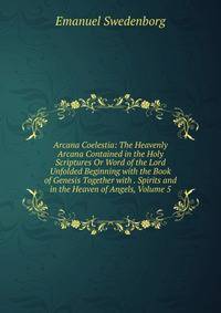 Arcana Coelestia: The Heavenly Arcana Contained in the Holy Scriptures Or Word of the Lord Unfolded Beginning with the Book of Genesis Together with . Spirits and in the Heaven of Angels, Volume 5