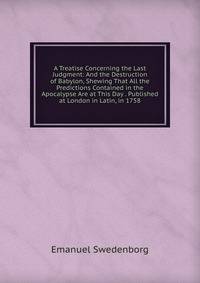 A Treatise Concerning the Last Judgment: And the Destruction of Babylon, Shewing That All the Predictions Contained in the Apocalypse Are at This Day . Published at London in Latin, in 1758.